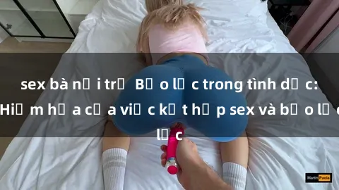 sex bà nội trợ Bạo lực trong tình dục: Hiểm họa của việc kết hợp sex và bạo lực