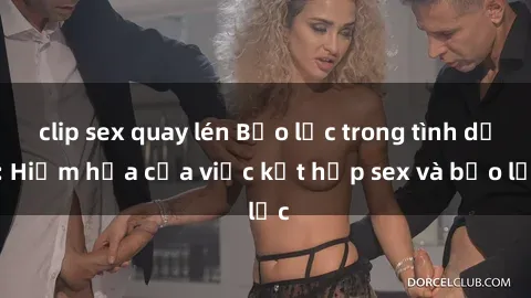 clip sex quay lén Bạo lực trong tình dục: Hiểm họa của việc kết hợp sex và bạo lực