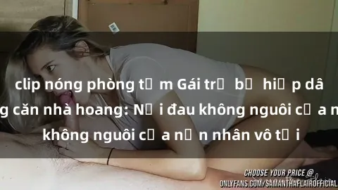 clip nóng phòng tắm Gái trẻ bị hiếp dâm bạo lực trong căn nhà hoang: Nỗi đau không nguôi của nạn nhân vô tội