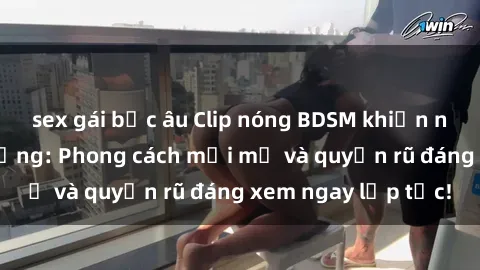 sex gái bắc âu Clip nóng BDSM khiến người xem phát cuồng: Phong cách mới mẻ và quyến rũ đáng xem ngay lập tức!