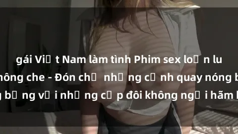 gái Việt Nam làm tình Phim sex loạn luân đầy kích thích không che - Đón chờ những cảnh quay nóng bỏng với những cặp đôi không ngại hãm hiếp gia đình trong lòng