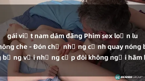 gái việt nam dâm đãng Phim sex loạn luân đầy kích thích không che - Đón chờ những cảnh quay nóng bỏng với những cặp đôi không ngại hãm hiếp gia đình trong lòng