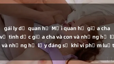 gái ly dị quan hệ Mối quan hệ giữa cha và con: Sự thật về tình dục giữa cha và con và những hệ lụy đáng sợ khi vi phạm luật pháp.