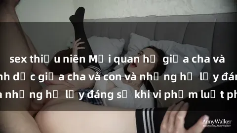 sex thiếu niên Mối quan hệ giữa cha và con: Sự thật về tình dục giữa cha và con và những hệ lụy đáng sợ khi vi phạm luật pháp.