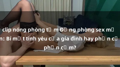 clip nóng phòng tắm Động phòng sex mẹ con: Bí mật tình yêu của gia đình hay phản cảm?