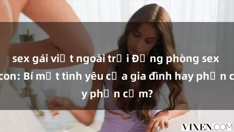sex gái việt ngoài trời Động phòng sex mẹ con: Bí mật tình yêu của gia đình hay phản cảm?