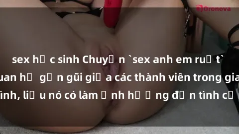 sex học sinh Chuyện `sex anh em ruột` - Đề cập đến quan hệ gần gũi giữa các thành viên trong gia đình, liệu nó có làm ảnh hưởng đến tình cảm gia đình hay không?