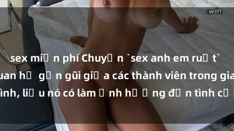 sex miễn phí Chuyện `sex anh em ruột` - Đề cập đến quan hệ gần gũi giữa các thành viên trong gia đình, liệu nó có làm ảnh hưởng đến tình cảm gia đình hay không?
