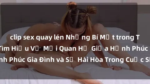 clip sex quay lén Những Bí Mật trong Tình Dục Gia Đình: Tìm Hiểu Về Mối Quan Hệ Giữa Hạnh Phúc Gia Đình và Sự Hài Hòa Trong Cuộc Sống Tình Dục