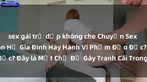 sex gái trẻ đẹp không che Chuyện Sex Ông Cháu: Mối Quan Hệ Gia Đình Hay Hành Vi Phạm Đạo Đức? Đây là Một Chủ Đề Gây Tranh Cãi Trong Xã Hội Hiện Nay.