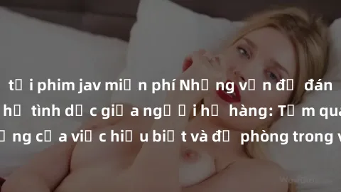 tải phim jav miễn phí Những vấn đề đáng quan tâm về quan hệ tình dục giữa người họ hàng: Tầm quan trọng của việc hiểu biết và đề phòng trong việc tiếp xúc trong gia đình.