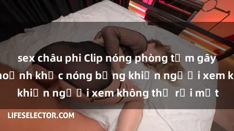 sex châu phi Clip nóng phòng tắm gây sốt: Cận cảnh khoảnh khắc nóng bỏng khiến người xem không thể rời mắt