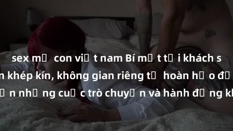 sex mẹ con việt nam Bí mật tại khách sạn: Phòng quay lén khép kín, không gian riêng tư hoàn hảo để thực hiện những cuộc trò chuyện và hành động không bị người khác phát hiện.