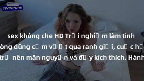 sex không che HD Trải nghiệm làm tình ngoài đường: Khi lòng dũng cảm vượt qua ranh giới, cuộc hẹn nơi công cộng trở nên mãn nguyện và đầy kích thích. Hành vi nguy hiểm, nhưng cũng tạo nên cảm giác mới