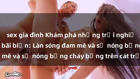sex gia đình Khám phá những trải nghiệm độc đáo tại sex bãi biển: Làn sóng đam mê và sự nóng bỏng cháy bỏng trên cát trắng