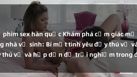 phim sex hàn quốc Khám phá cảm giác mới mẻ với sex trong nhà vệ sinh: Bí mật tình yêu đầy thú vị và hấp dẫn để trải nghiệm trong đêm hôm nay!