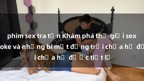 phim sex tra tấn Khám phá thế giới sex quán karaoke và những bí mật động trời chưa hề được tiết lộ