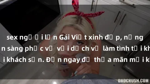sex người lớn Gái Việt xinh đẹp, nồng nàn tình cảm, sẵn sàng phục vụ với dịch vụ làm tình tại khách sạn. Đến ngay để thỏa mãn mọi khao khát của bạn!