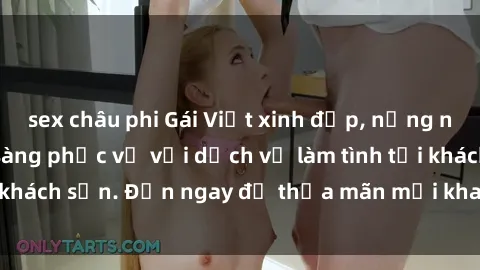sex châu phi Gái Việt xinh đẹp, nồng nàn tình cảm, sẵn sàng phục vụ với dịch vụ làm tình tại khách sạn. Đến ngay để thỏa mãn mọi khao khát của bạn!