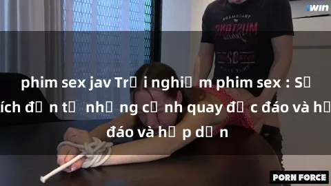 phim sex jav Trải nghiệm phim sex : Sự kích thích đến từ những cảnh quay độc đáo và hấp dẫn