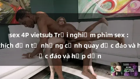 sex 4P vietsub Trải nghiệm phim sex : Sự kích thích đến từ những cảnh quay độc đáo và hấp dẫn