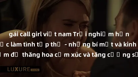 gái call girl việt nam Trải nghiệm hứng khởi cùng với việc làm tình tập thể - những bí mật và kinh nghiệm để thăng hoa cảm xúc và tăng cường sự gắn kết trong mối quan hệ