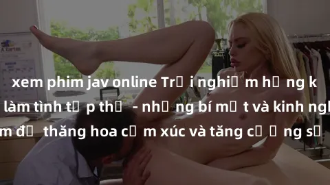xem phim jav online Trải nghiệm hứng khởi cùng với việc làm tình tập thể - những bí mật và kinh nghiệm để thăng hoa cảm xúc và tăng cường sự gắn kết trong mối quan hệ
