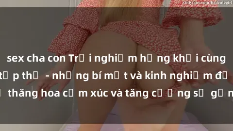 sex cha con Trải nghiệm hứng khởi cùng với việc làm tình tập thể - những bí mật và kinh nghiệm để thăng hoa cảm xúc và tăng cường sự gắn kết trong mối quan hệ