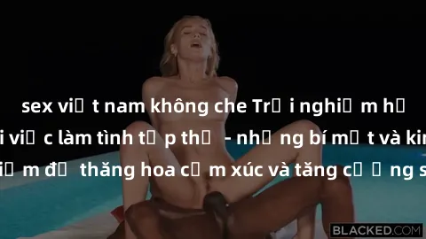 sex việt nam không che Trải nghiệm hứng khởi cùng với việc làm tình tập thể - những bí mật và kinh nghiệm để thăng hoa cảm xúc và tăng cường sự gắn kết trong mối quan hệ