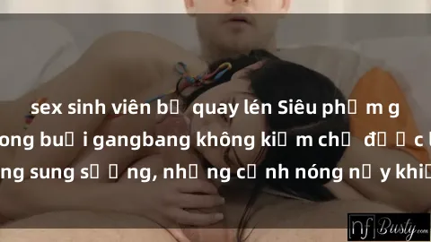 sex sinh viên bị quay lén Siêu phẩm gái Việt tham gia trong buổi gangbang không kiềm chế được lòng sung sướng, những cảnh nóng nảy khiến ai cũng phải mãn nhãn
