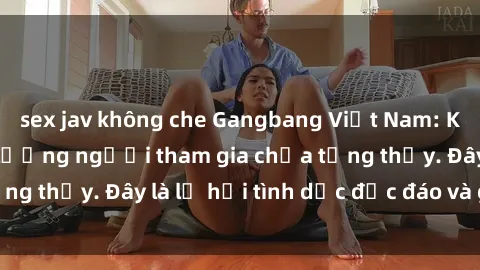 sex jav không che Gangbang Việt Nam: Kỷ lục mới với số lượng người tham gia chưa từng thấy. Đây là lễ hội tình dục độc đáo và gây sốc.