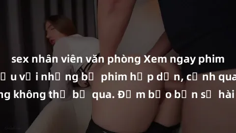 sex nhân viên văn phòng Xem ngay phim sex bukkake hàng đầu với những bộ phim hấp dẫn, cảnh quay nóng bỏng không thể bỏ qua. Đảm bảo bạn sẽ hài lòng với trải nghiệm mới lạ này!