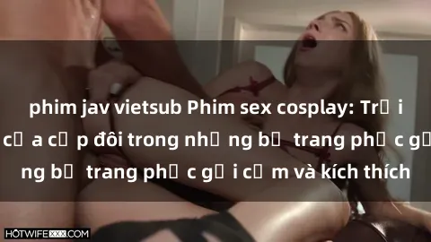 phim jav vietsub Phim sex cosplay: Trải nghiệm tuyệt vời của cặp đôi trong những bộ trang phục gợi cảm và kích thích