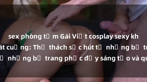 sex phòng tắm Gái Việt cosplay sexy khiến fan hâm mộ phát cuồng: Thử thách sức hút từ những bộ trang phục đầy sáng tạo và quyến rũ!