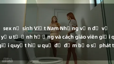 sex nữ sinh Việt Nam Những vấn đề về sex học sinh: Các yếu tố ảnh hưởng và cách giáo viên giải quyết hiệu quả để đảm bảo sự phát triển toàn diện.