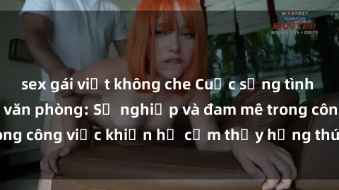 sex gái việt không che Cuộc sống tình dục của nhân viên văn phòng: Sự nghiệp và đam mê trong công việc khiến họ cảm thấy hứng thú với tình dục?