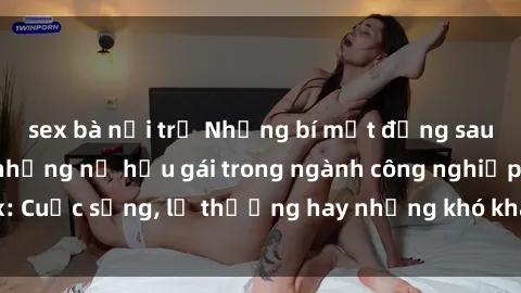 sex bà nội trợ Những bí mật đằng sau cuộc sống của những nữ hầu gái trong ngành công nghiệp sex: Cuộc sống, lẽ thường hay những khó khăn mà họ phải đối mặt.