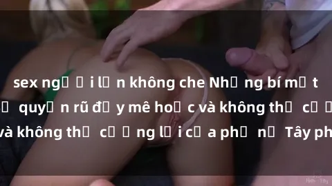 sex người lớn không che Những bí mật về sex gái Tây: Sự quyến rũ đầy mê hoặc và không thể cưỡng lại của phụ nữ Tây phương