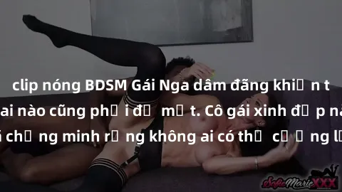 clip nóng BDSM Gái Nga dâm đãng khiến tim bất cứ chàng trai nào cũng phải đỏ mặt. Cô gái xinh đẹp này đã chứng minh rằng không ai có thể cưỡng lại khi cô làm tình đắm say.