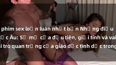 phim sex loạn luân nhật bản Những điều thú vị về sex ở Bắc Âu: Sự mở cửa đầu tiên, giới tính và vai trò quan trọng của giáo dục tình dục trong các quốc gia này.