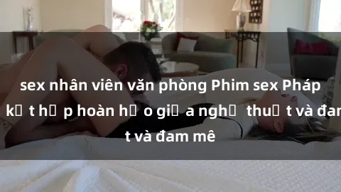 sex nhân viên văn phòng Phim sex Pháp - Sự kết hợp hoàn hảo giữa nghệ thuật và đam mê
