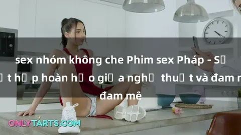 sex nhóm không che Phim sex Pháp - Sự kết hợp hoàn hảo giữa nghệ thuật và đam mê