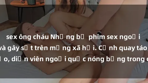 sex ông cháu Những bộ phim sex ngoại quốc nổi tiếng và gây sốt trên mạng xã hội. Cảnh quay táo bạo, diễn viên ngoại quốc nóng bỏng trong các tác phẩm đỉnh cao.