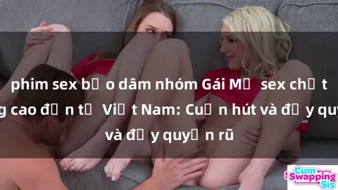 phim sex bạo dâm nhóm Gái Mỹ sex chất lượng cao đến từ Việt Nam: Cuốn hút và đầy quyến rũ