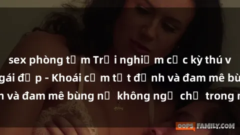 sex phòng tắm Trải nghiệm cực kỳ thú vị khi làm tình với gái đẹp - Khoái cảm tột đỉnh và đam mê bùng nổ không ngờ chỉ trong một đêm!