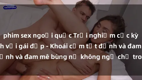 phim sex ngoại quốc Trải nghiệm cực kỳ thú vị khi làm tình với gái đẹp - Khoái cảm tột đỉnh và đam mê bùng nổ không ngờ chỉ trong một đêm!