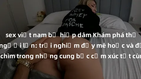 sex việt nam bị hiếp dâm Khám phá thế giới mới với sex người lớn: trải nghiệm đầy mê hoặc và đắm chìm trong những cung bậc cảm xúc tột cùng, hứng khởi và cuốn hút.