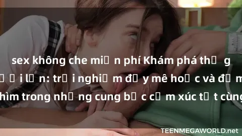 sex không che miễn phí Khám phá thế giới mới với sex người lớn: trải nghiệm đầy mê hoặc và đắm chìm trong những cung bậc cảm xúc tột cùng, hứng khởi và cuốn hút.