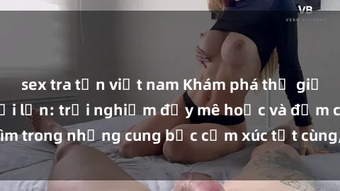 sex tra tấn việt nam Khám phá thế giới mới với sex người lớn: trải nghiệm đầy mê hoặc và đắm chìm trong những cung bậc cảm xúc tột cùng, hứng khởi và cuốn hút.