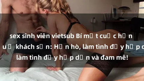 sex sinh viên vietsub Bí mật cuộc hẹn gái Việt lần đầu ở khách sạn: Hẹn hò, làm tình đầy hấp dẫn và đam mê!